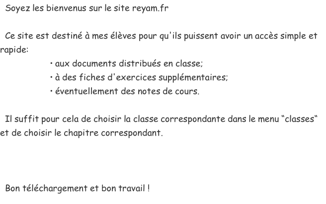  &nbsp;Soyez les bienvenus sur le site reyam.fr   &nbsp;Ce site est destiné à mes élèves pour qu'ils puissent avoir un accès simple et rapide:  &nbsp; &nbsp; &nbsp; &nbsp; &nbsp; &nbsp; &nbsp; &nbsp; &nbsp; &nbsp;• aux documents distribués en classe;  &nbsp; &nbsp; &nbsp; &nbsp; &nbsp; &nbsp; &nbsp; &nbsp; &nbsp; &nbsp;• à des fiches d'exercices supplémentaires;  &nbsp; &nbsp; &nbsp; &nbsp; &nbsp; &nbsp; &nbsp; &nbsp; &nbsp; &nbsp;• éventuellement des notes de cours.   &nbsp;Il suffit pour cela de choisir la classe correspondante dans le menu “classes“ et de choisir le chapitre correspondant.     &nbsp;Bon téléchargement et bon travail !